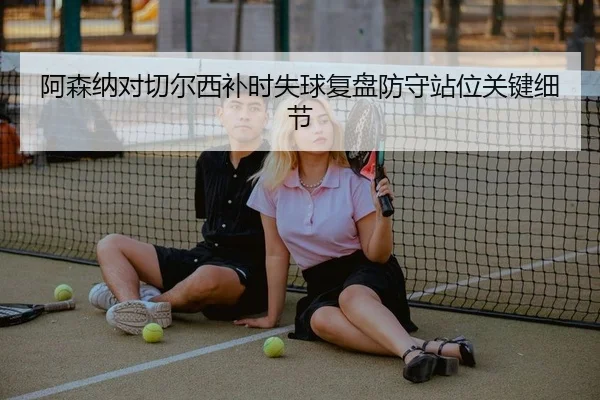 阿森纳对切尔西补时失球复盘防守站位关键细节