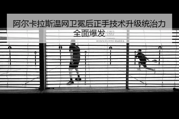 阿尔卡拉斯温网卫冕后正手技术升级统治力全面爆发